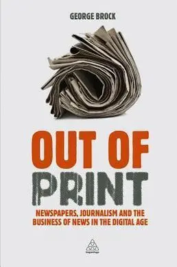 Out Of Print. Newspapers, Journalism And The Business Of News In The Digital Age