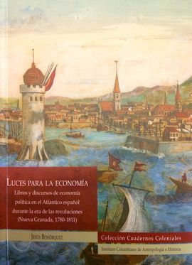 LUCES PARA LA ECONOMIA. LIBROS Y DISCURSOS DE ECONOMIA POLITICA EN EL ATLANTICO ESPAÑOL DURANTE LA ERA DE LAS REVOLUCIONES (NUEVA GRANADA, 1780-1811)